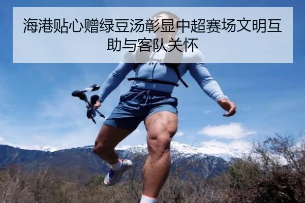 海港贴心赠绿豆汤彰显中超赛场文明互助与客队关怀（MangoSport）